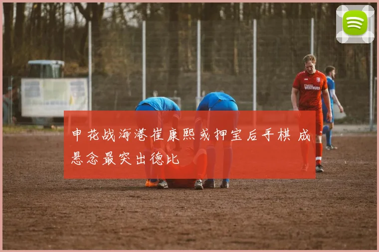 申花战海港崔康熙或押宝后手棋 成悬念最突出德比