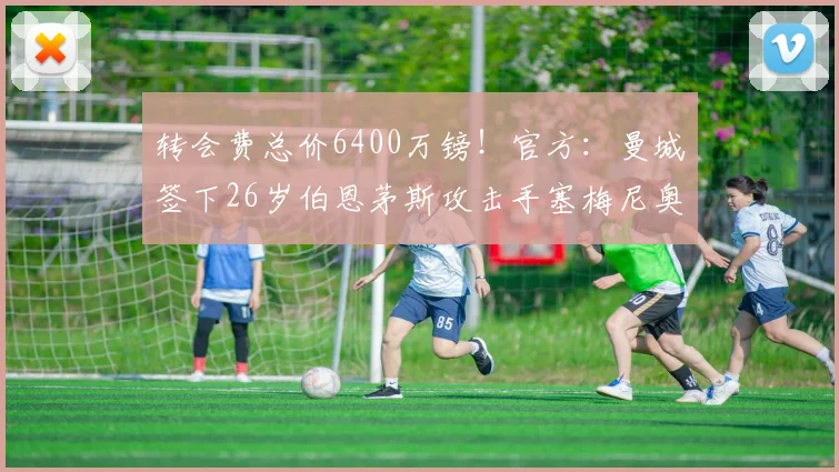转会费总价6400万镑！官方：曼城签下26岁伯恩茅斯攻击手塞梅尼奥