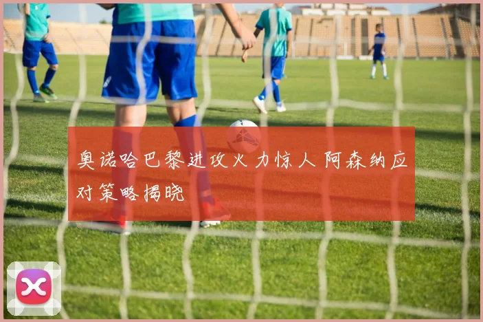 奥诺哈巴黎进攻火力惊人 阿森纳应对策略揭晓