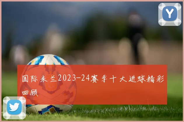国际米兰2023-24赛季十大进球精彩回顾