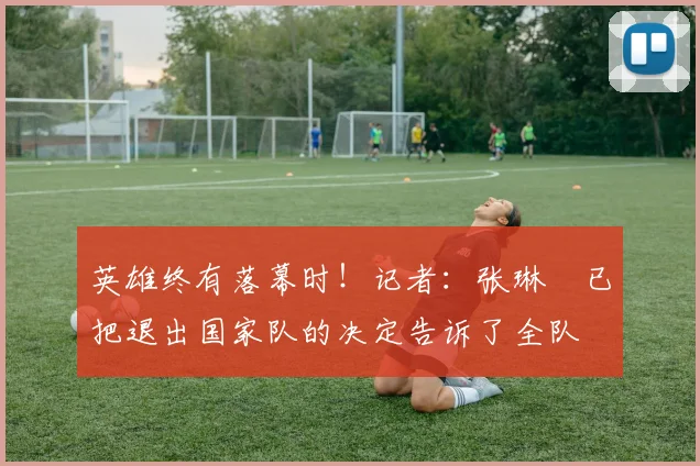 英雄终有落幕时！记者：张琳芃已把退出国家队的决定告诉了全队