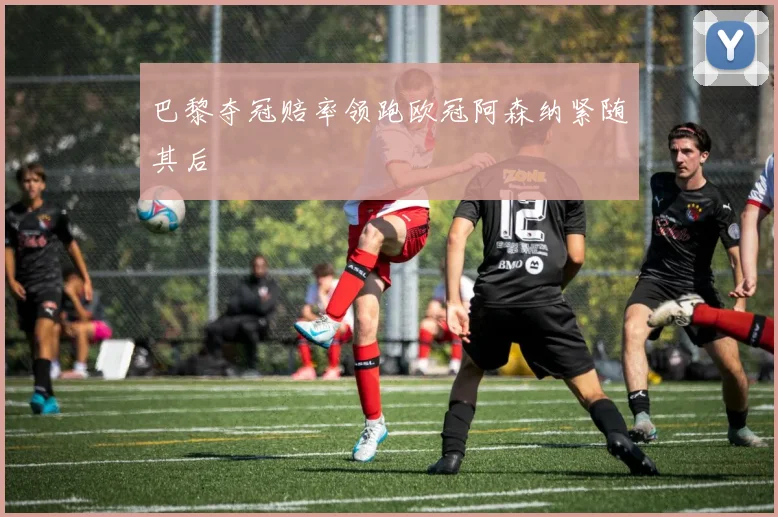 巴黎夺冠赔率领跑欧冠阿森纳紧随其后