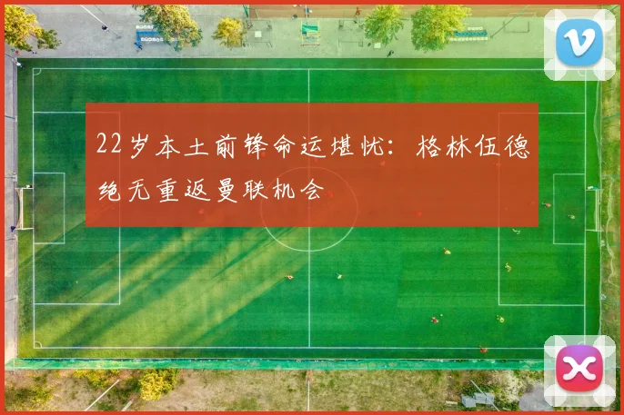 22岁本土前锋命运堪忧：格林伍德绝无重返曼联机会