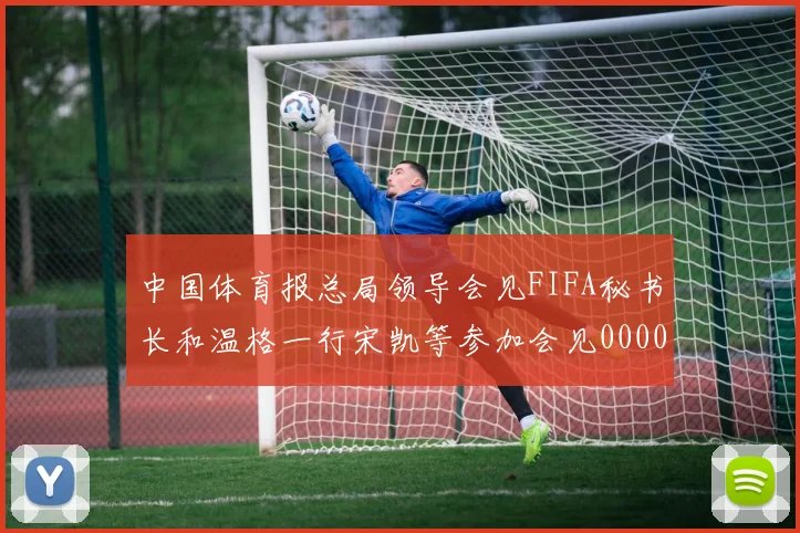 中国体育报总局领导会见FIFA秘书长和温格一行宋凯等参加会见0000644