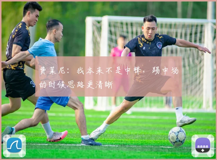 费莱尼：我本来不是中锋，踢中场的时候思路更清晰