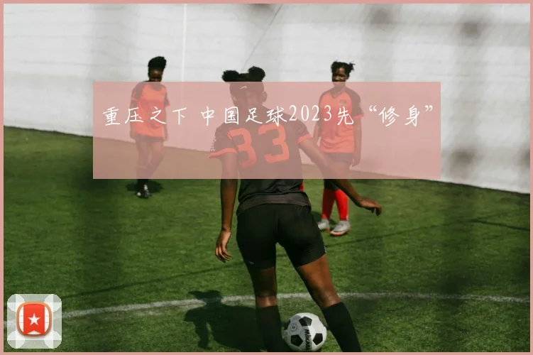 重压之下 中国足球2023先“修身”