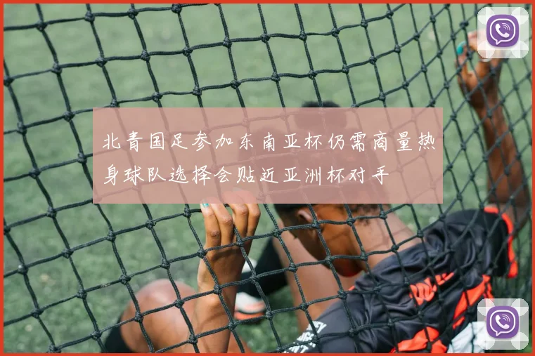 北青国足参加东南亚杯仍需商量热身球队选择会贴近亚洲杯对手