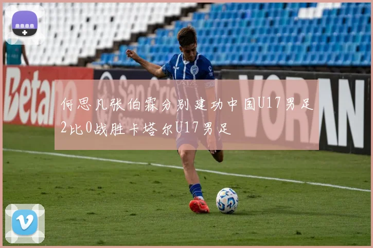 何思凡张伯霖分别建功中国U17男足2比0战胜卡塔尔U17男足