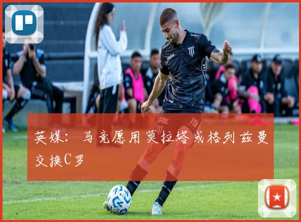 英媒：马竞愿用莫拉塔或格列兹曼交换C罗