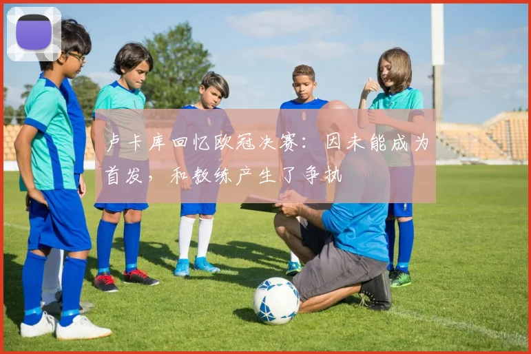 卢卡库回忆欧冠决赛：因未能成为首发，和教练产生了争执