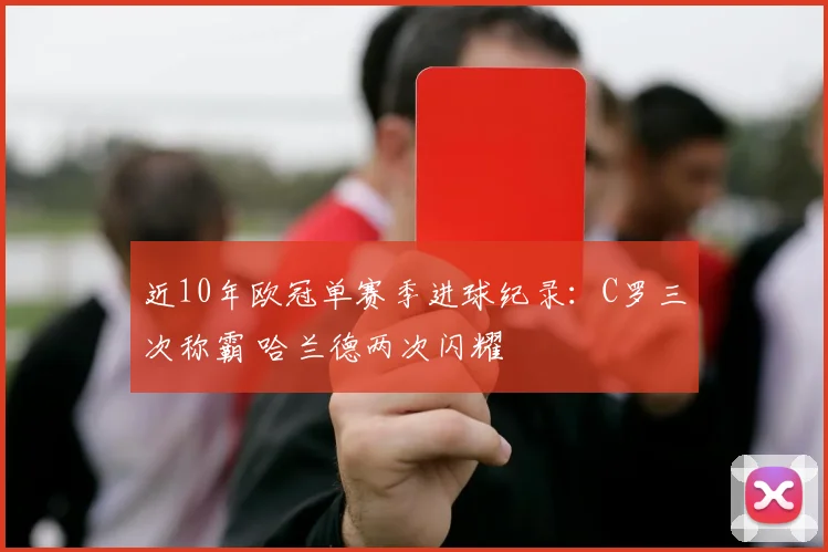 近10年欧冠单赛季进球纪录：C罗三次称霸 哈兰德两次闪耀