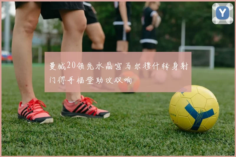 曼城20领先水晶宫马尔穆什转身射门得手福登助攻双响